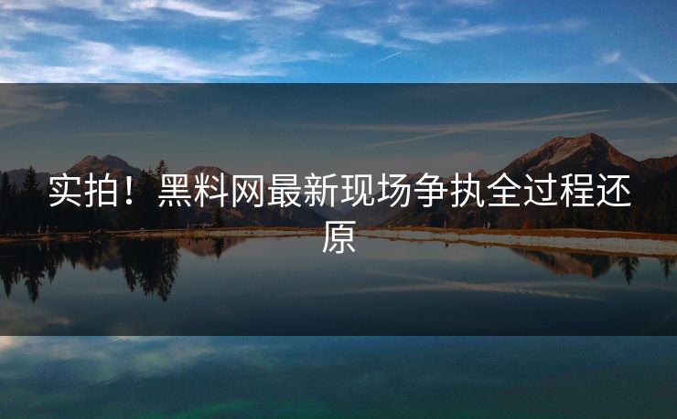 实拍！黑料网最新现场争执全过程还原