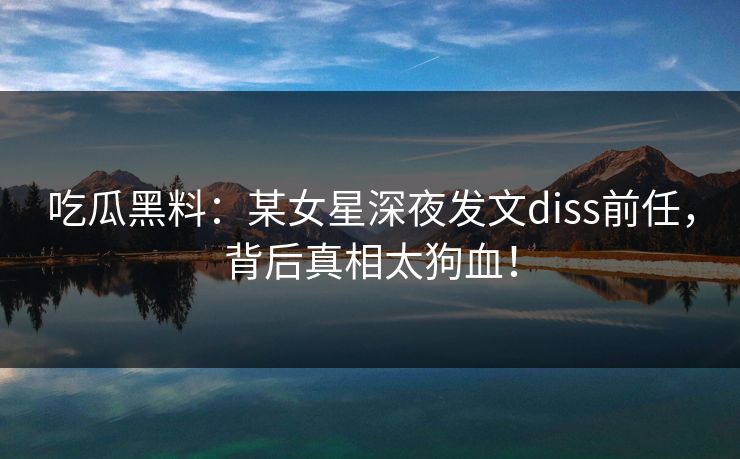 吃瓜黑料：某女星深夜发文diss前任，背后真相太狗血！