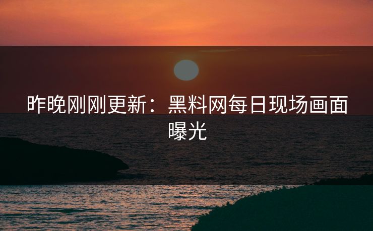 昨晚刚刚更新：黑料网每日现场画面曝光