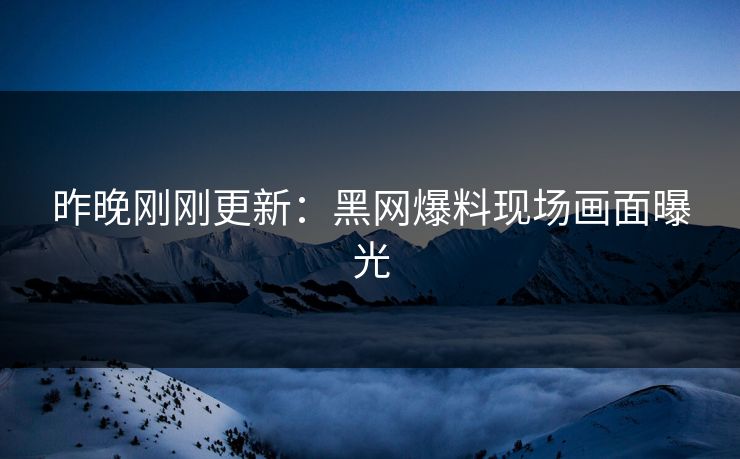 昨晚刚刚更新：黑网爆料现场画面曝光