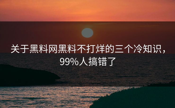 关于黑料网黑料不打烊的三个冷知识，99%人搞错了