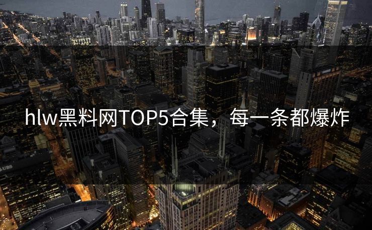 hlw黑料网TOP5合集，每一条都爆炸