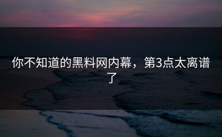你不知道的黑料网内幕，第3点太离谱了