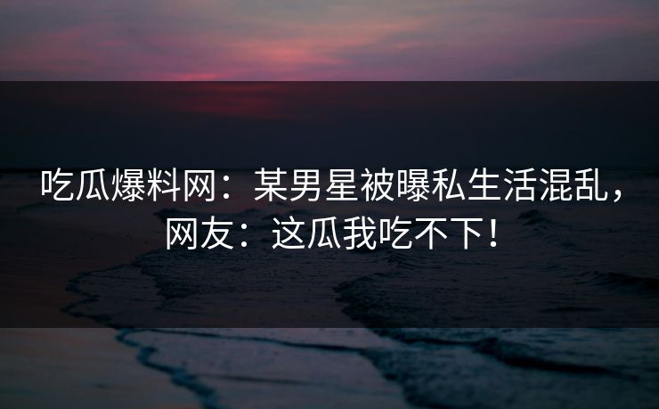 吃瓜爆料网：某男星被曝私生活混乱，网友：这瓜我吃不下！