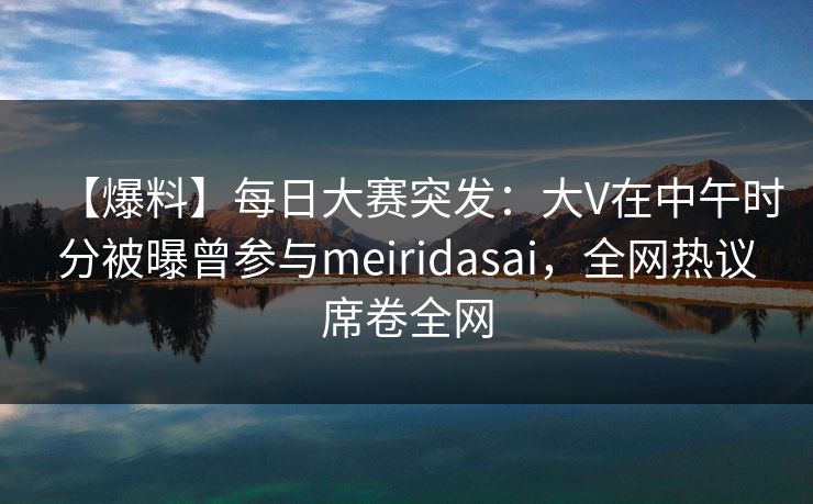 【爆料】每日大赛突发：大V在中午时分被曝曾参与meiridasai，全网热议席卷全网