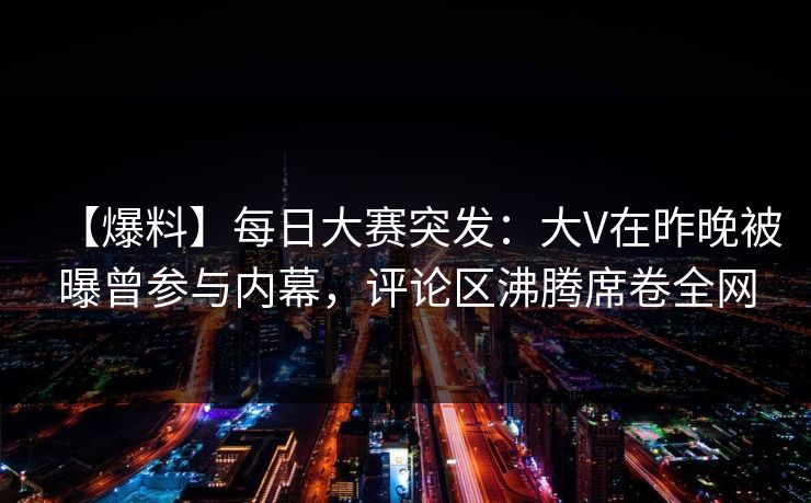 【爆料】每日大赛突发：大V在昨晚被曝曾参与内幕，评论区沸腾席卷全网