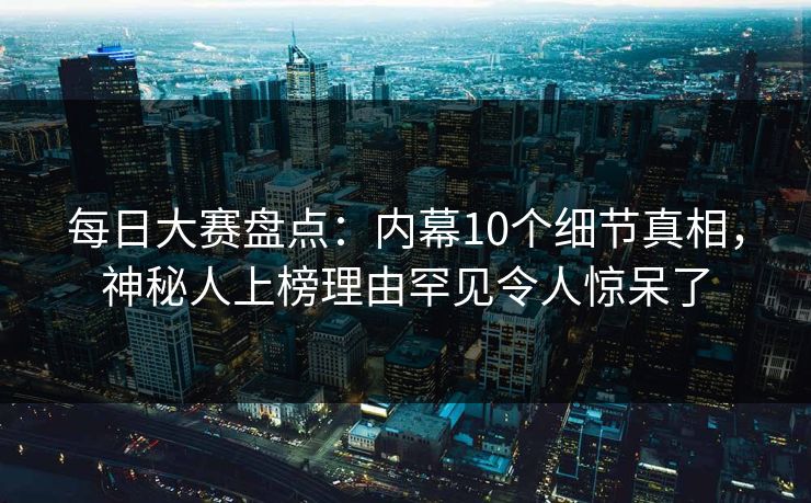 每日大赛盘点：内幕10个细节真相，神秘人上榜理由罕见令人惊呆了