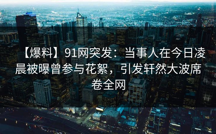 【爆料】91网突发：当事人在今日凌晨被曝曾参与花絮，引发轩然大波席卷全网
