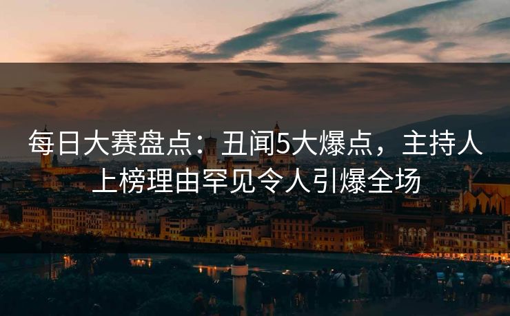 每日大赛盘点：丑闻5大爆点，主持人上榜理由罕见令人引爆全场