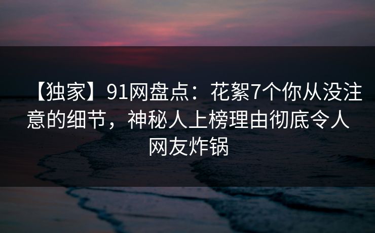 【独家】91网盘点：花絮7个你从没注意的细节，神秘人上榜理由彻底令人网友炸锅