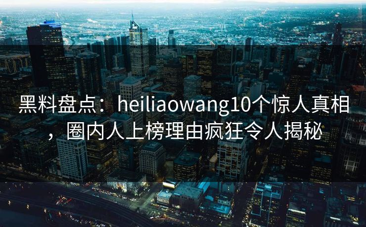 黑料盘点：heiliaowang10个惊人真相，圈内人上榜理由疯狂令人揭秘