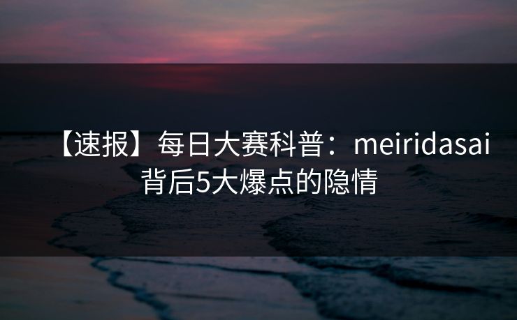 【速报】每日大赛科普：meiridasai背后5大爆点的隐情