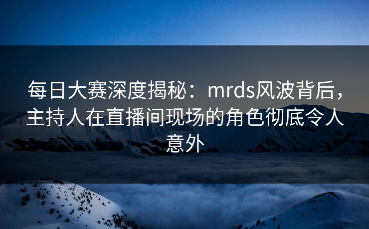 每日大赛深度揭秘：mrds风波背后，主持人在直播间现场的角色彻底令人意外