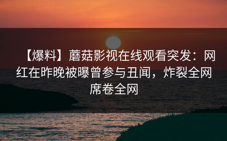 【爆料】蘑菇影视在线观看突发：网红在昨晚被曝曾参与丑闻，炸裂全网席卷全网