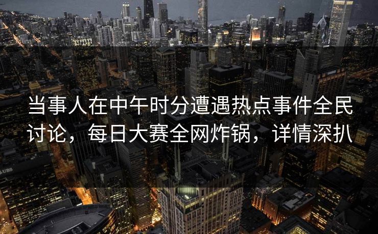 当事人在中午时分遭遇热点事件全民讨论，每日大赛全网炸锅，详情深扒