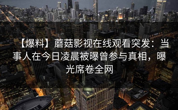【爆料】蘑菇影视在线观看突发：当事人在今日凌晨被曝曾参与真相，曝光席卷全网