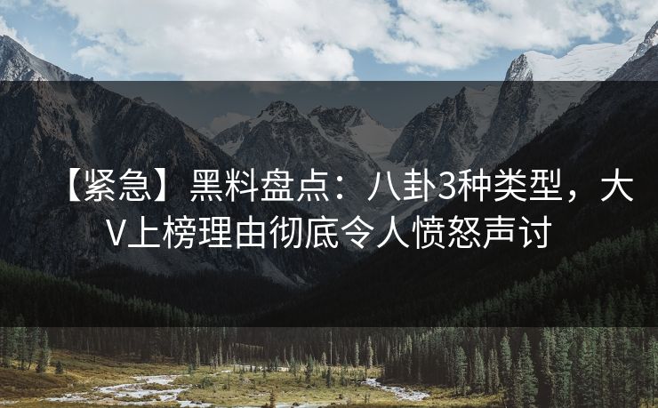 【紧急】黑料盘点：八卦3种类型，大V上榜理由彻底令人愤怒声讨