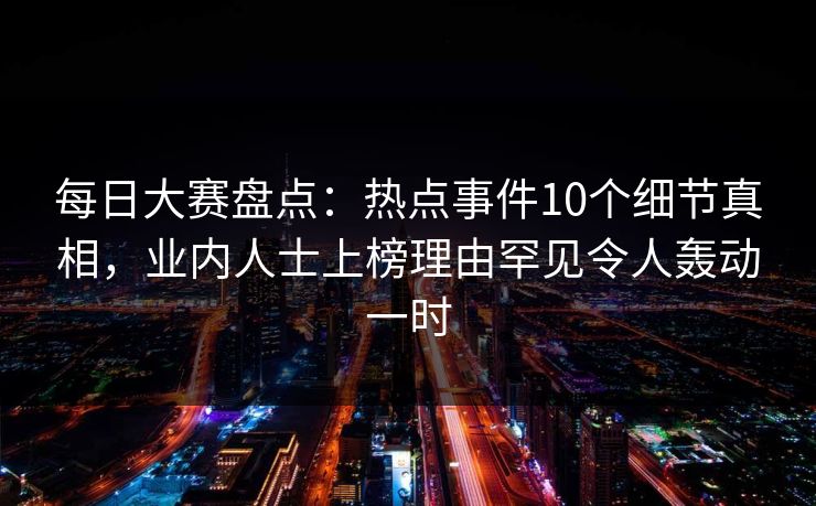 每日大赛盘点：热点事件10个细节真相，业内人士上榜理由罕见令人轰动一时