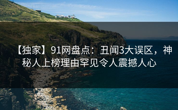 【独家】91网盘点：丑闻3大误区，神秘人上榜理由罕见令人震撼人心