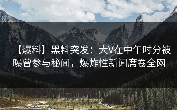 【爆料】黑料突发：大V在中午时分被曝曾参与秘闻，爆炸性新闻席卷全网
