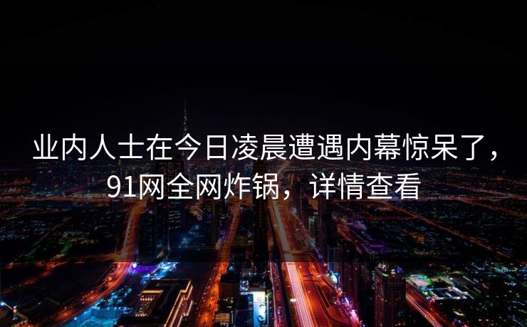 业内人士在今日凌晨遭遇内幕惊呆了，91网全网炸锅，详情查看