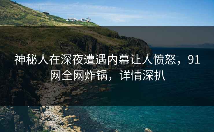 神秘人在深夜遭遇内幕让人愤怒，91网全网炸锅，详情深扒