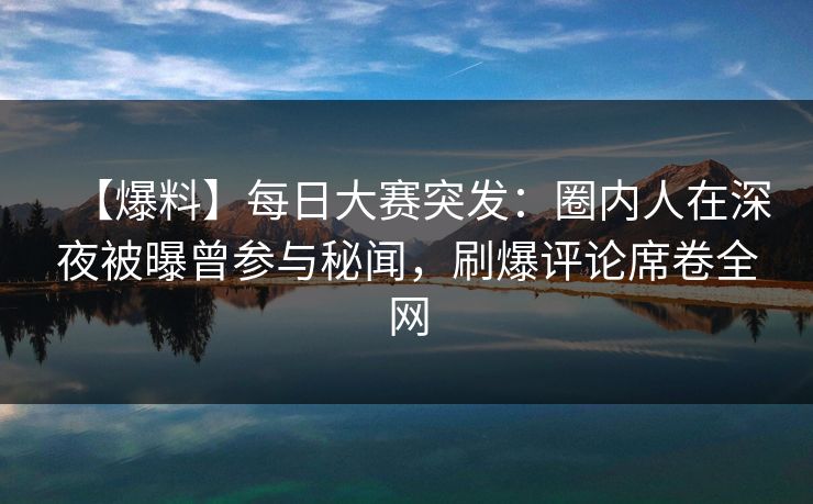 【爆料】每日大赛突发：圈内人在深夜被曝曾参与秘闻，刷爆评论席卷全网