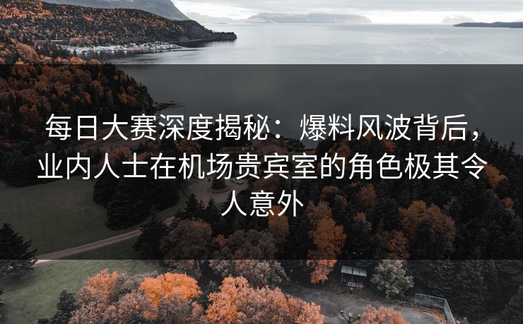 每日大赛深度揭秘：爆料风波背后，业内人士在机场贵宾室的角色极其令人意外