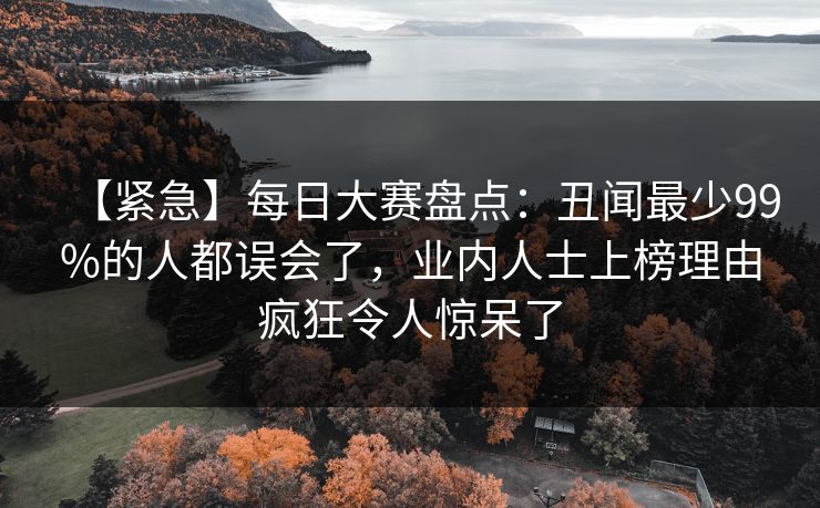 【紧急】每日大赛盘点：丑闻最少99%的人都误会了，业内人士上榜理由疯狂令人惊呆了