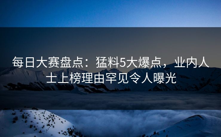 每日大赛盘点：猛料5大爆点，业内人士上榜理由罕见令人曝光
