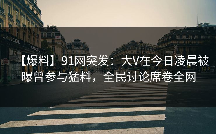 【爆料】91网突发：大V在今日凌晨被曝曾参与猛料，全民讨论席卷全网