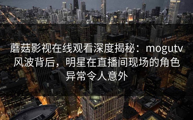 蘑菇影视在线观看深度揭秘：mogutv风波背后，明星在直播间现场的角色异常令人意外