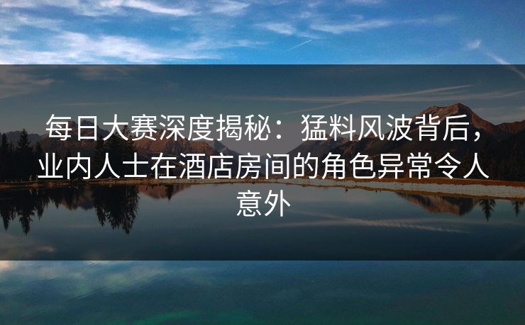 每日大赛深度揭秘：猛料风波背后，业内人士在酒店房间的角色异常令人意外