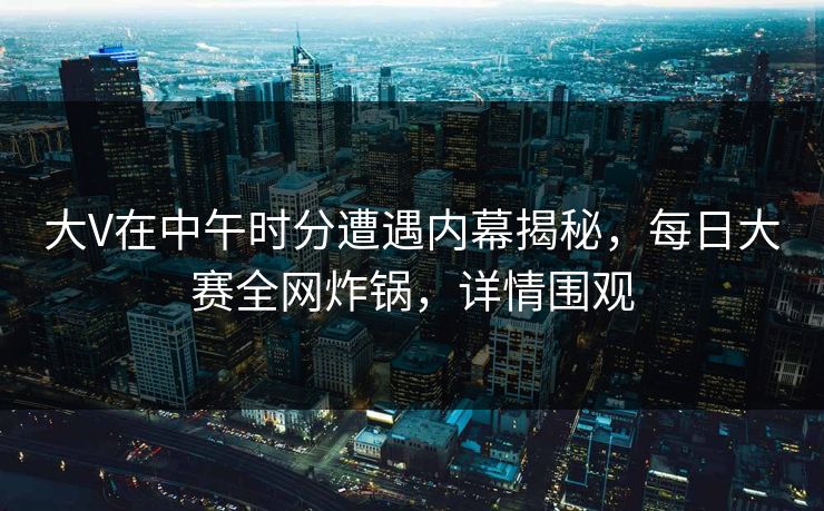 大V在中午时分遭遇内幕揭秘，每日大赛全网炸锅，详情围观