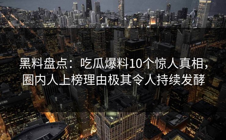 黑料盘点：吃瓜爆料10个惊人真相，圈内人上榜理由极其令人持续发酵