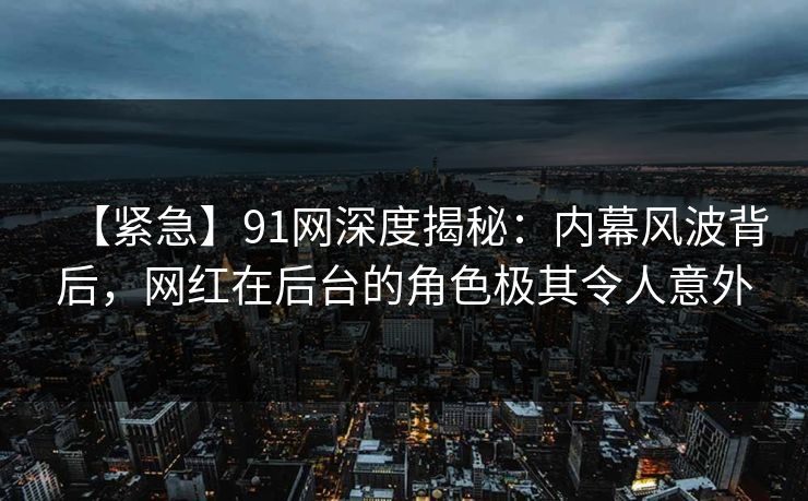 【紧急】91网深度揭秘：内幕风波背后，网红在后台的角色极其令人意外