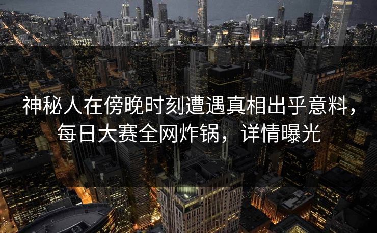 神秘人在傍晚时刻遭遇真相出乎意料，每日大赛全网炸锅，详情曝光