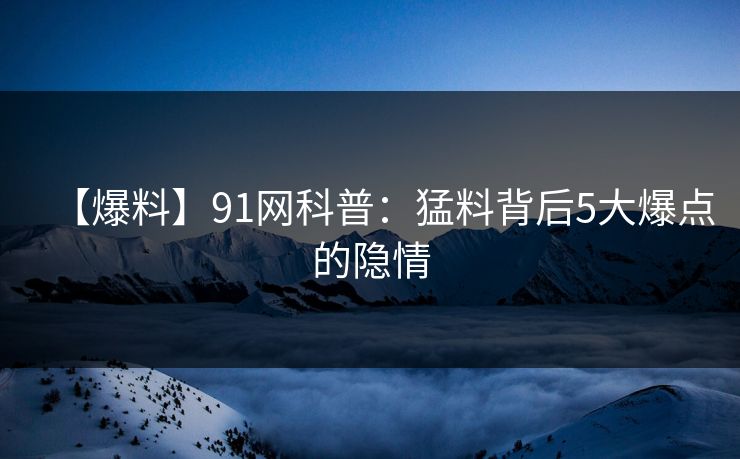 【爆料】91网科普：猛料背后5大爆点的隐情