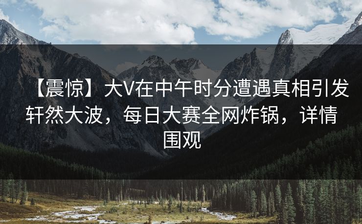 【震惊】大V在中午时分遭遇真相引发轩然大波，每日大赛全网炸锅，详情围观