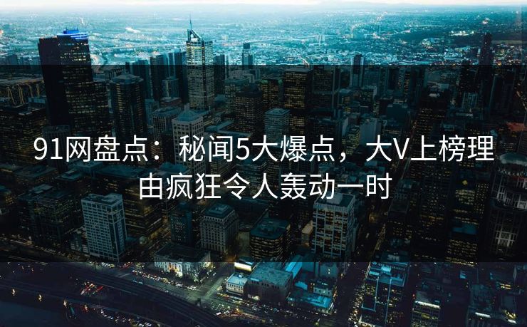 91网盘点：秘闻5大爆点，大V上榜理由疯狂令人轰动一时