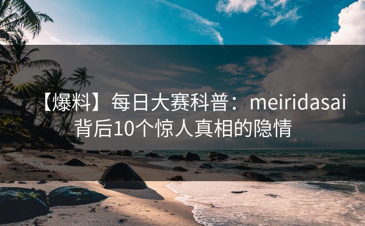 【爆料】每日大赛科普：meiridasai背后10个惊人真相的隐情