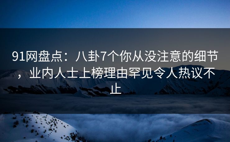 91网盘点：八卦7个你从没注意的细节，业内人士上榜理由罕见令人热议不止