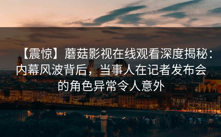 【震惊】蘑菇影视在线观看深度揭秘：内幕风波背后，当事人在记者发布会的角色异常令人意外