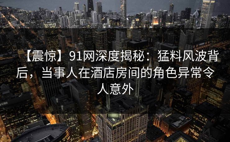 【震惊】91网深度揭秘：猛料风波背后，当事人在酒店房间的角色异常令人意外