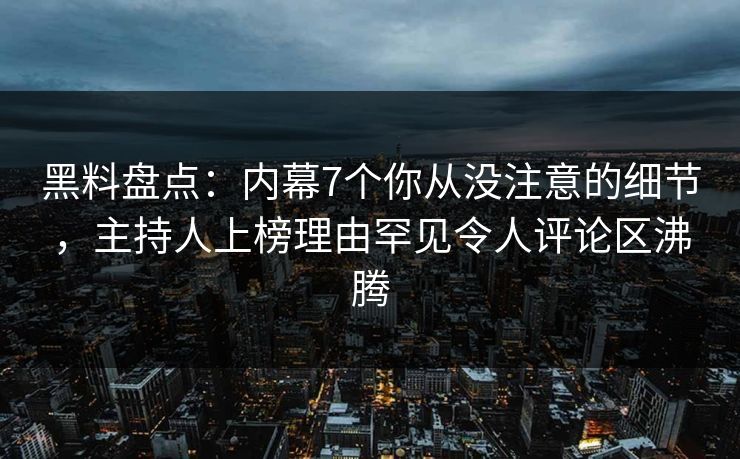 黑料盘点：内幕7个你从没注意的细节，主持人上榜理由罕见令人评论区沸腾
