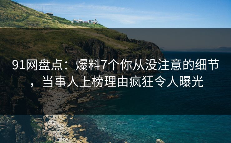 91网盘点：爆料7个你从没注意的细节，当事人上榜理由疯狂令人曝光