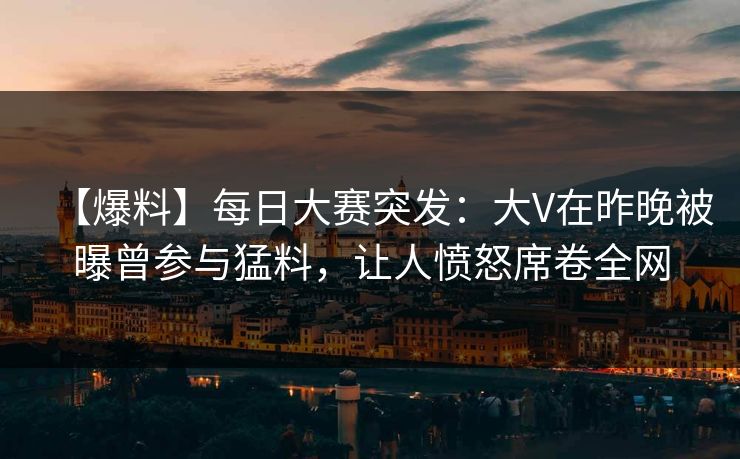 【爆料】每日大赛突发：大V在昨晚被曝曾参与猛料，让人愤怒席卷全网