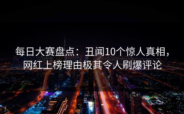 每日大赛盘点：丑闻10个惊人真相，网红上榜理由极其令人刷爆评论