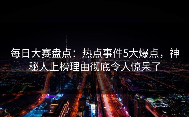 每日大赛盘点：热点事件5大爆点，神秘人上榜理由彻底令人惊呆了