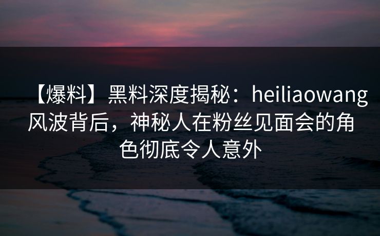 【爆料】黑料深度揭秘：heiliaowang风波背后，神秘人在粉丝见面会的角色彻底令人意外